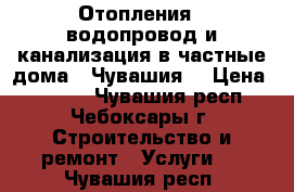 Отопления , водопровод и канализация в частные дома.  Чувашия. › Цена ­ 1 000 - Чувашия респ., Чебоксары г. Строительство и ремонт » Услуги   . Чувашия респ.